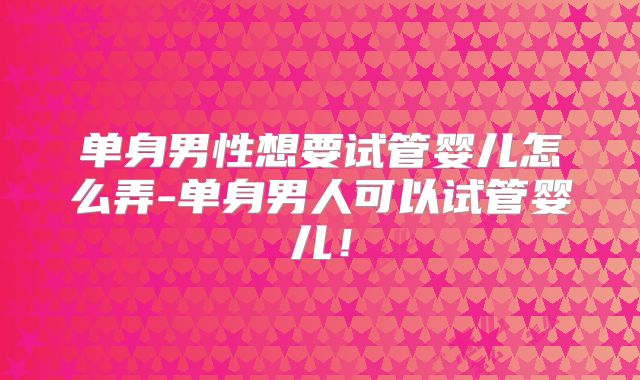 单身男性想要试管婴儿怎么弄-单身男人可以试管婴儿!