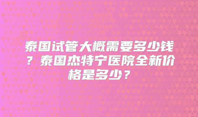 泰国试管大概需要多少钱？泰国杰特宁医院全新价格是多少？