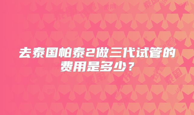 去泰国帕泰2做三代试管的费用是多少?