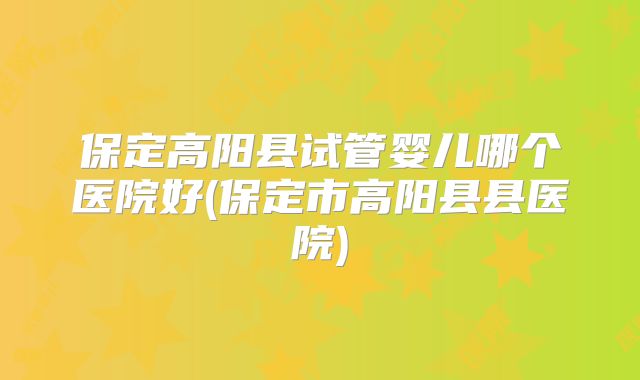 保定高阳县试管婴儿哪个医院好(保定市高阳县县医院)