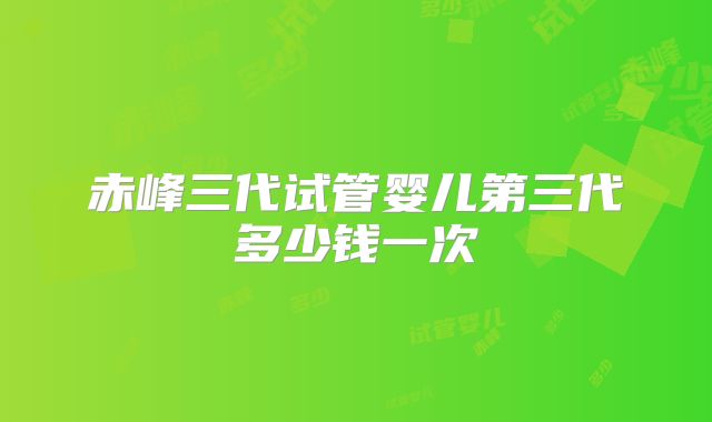 赤峰三代试管婴儿第三代多少钱一次