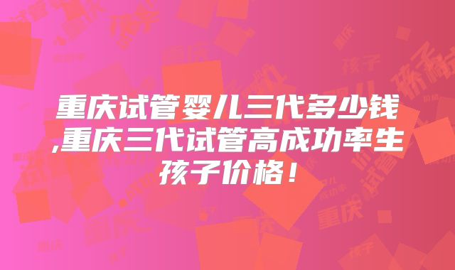 重庆试管婴儿三代多少钱,重庆三代试管高成功率生孩子价格！