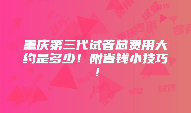 重庆第三代试管总费用大约是多少！附省钱小技巧！