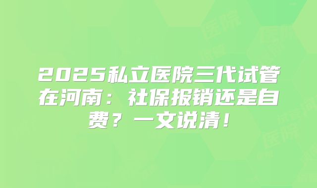 2025私立医院三代试管在河南：社保报销还是自费？一文说清！