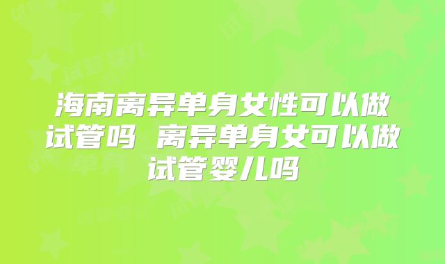 海南离异单身女性可以做试管吗 离异单身女可以做试管婴儿吗