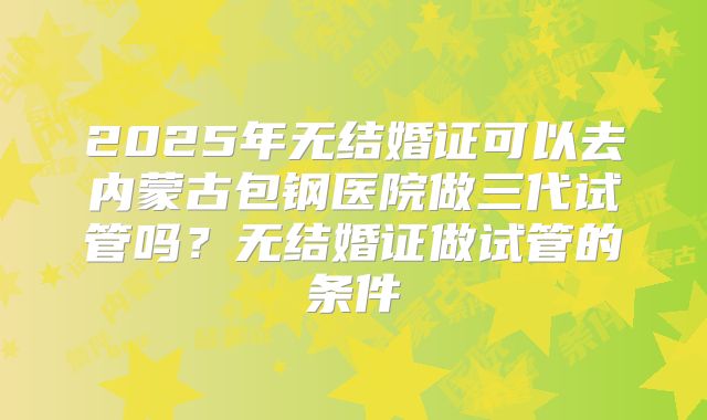 2025年无结婚证可以去内蒙古包钢医院做三代试管吗?无结婚证做试管的条件