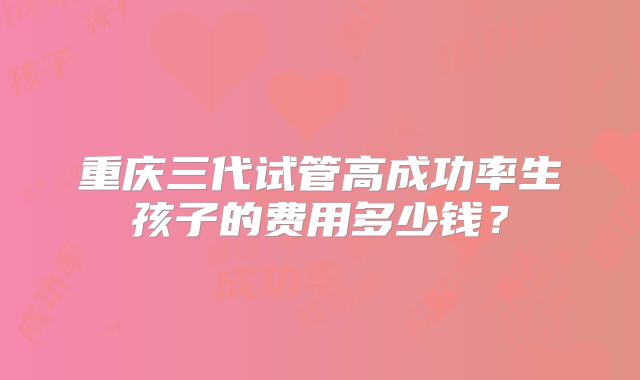 重庆三代试管高成功率生孩子的费用多少钱?