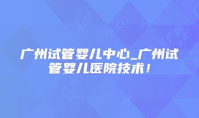 广州试管婴儿中心_广州试管婴儿医院技术！
