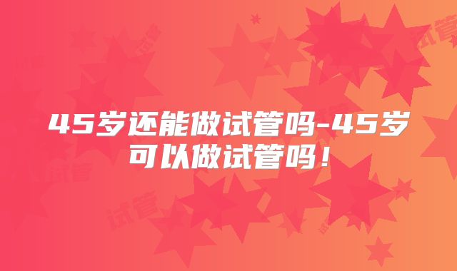 45岁还能做试管吗-45岁可以做试管吗！