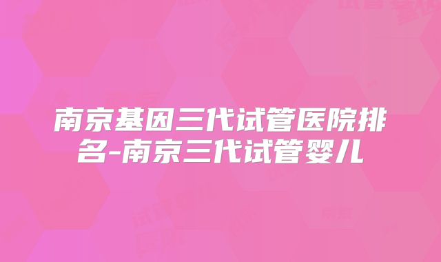 南京基因三代试管医院排名-南京三代试管婴儿