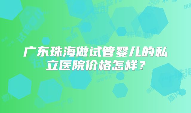 广东珠海做试管婴儿的私立医院价格怎样？