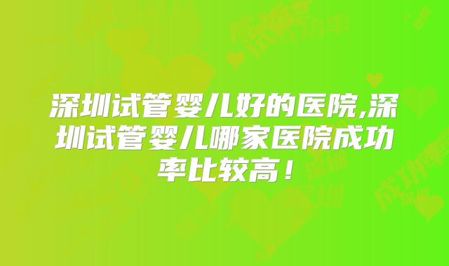 深圳试管婴儿好的医院,深圳试管婴儿哪家医院成功率比较高！