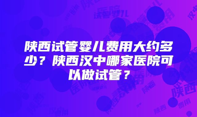 陕西试管婴儿费用大约多少？陕西汉中哪家医院可以做试管？