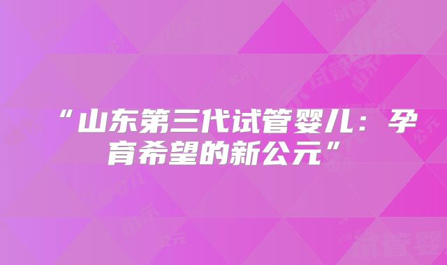 “山东第三代试管婴儿：孕育希望的新公元”