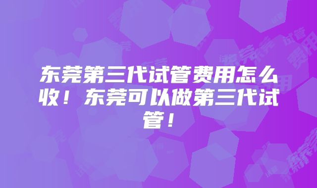东莞第三代试管费用怎么收!东莞可以做第三代试管!