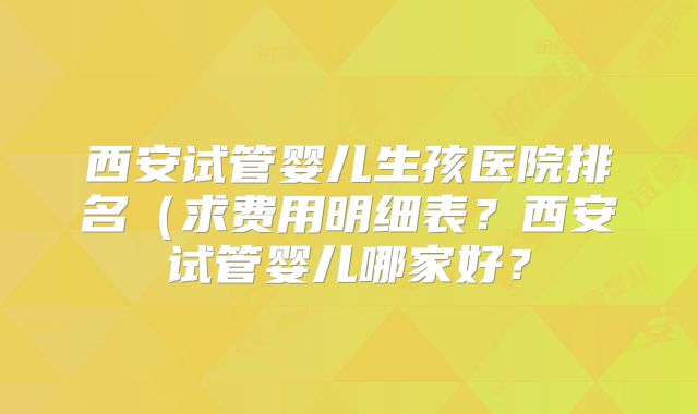 西安试管婴儿生孩医院排名（求费用明细表？西安试管婴儿哪家好？