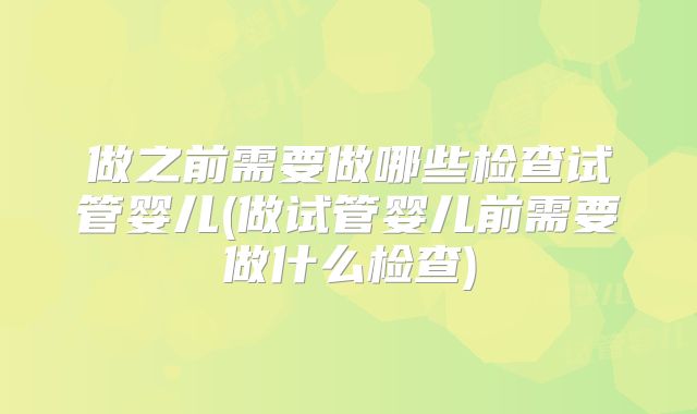做之前需要做哪些检查试管婴儿(做试管婴儿前需要做什么检查)