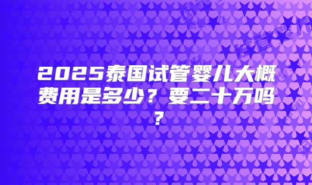 2025泰国试管婴儿大概费用是多少？要二十万吗？