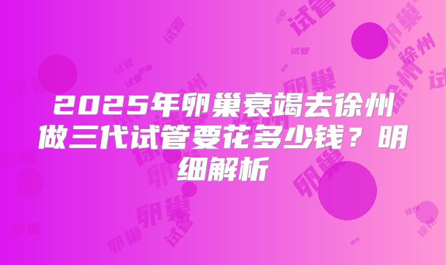 2025年卵巢衰竭去徐州做三代试管要花多少钱？明细解析