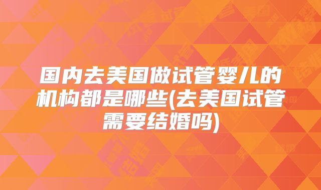 国内去美国做试管婴儿的机构都是哪些(去美国试管需要结婚吗)