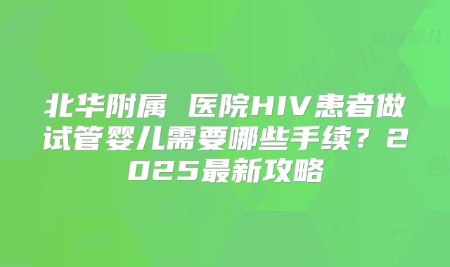 北华附属 医院HIV患者做试管婴儿需要哪些手续?2025最新攻略