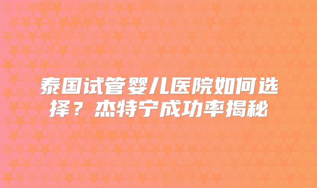 泰国试管婴儿医院如何选择?杰特宁成功率揭秘