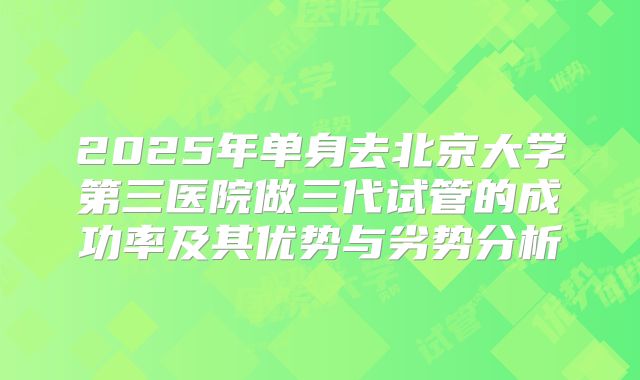 2025年单身去北京大学第三医院做三代试管的成功率及其优势与劣势分析