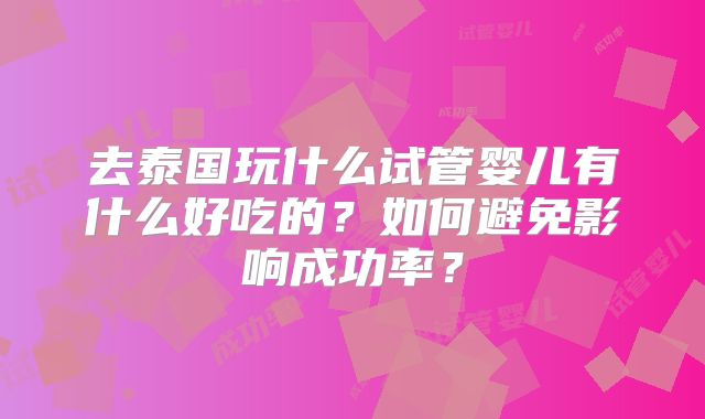 去泰国玩什么试管婴儿有什么好吃的？如何避免影响成功率？