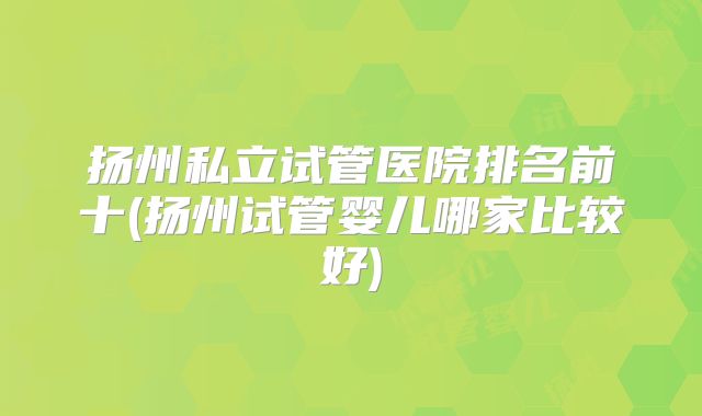 扬州私立试管医院排名前十(扬州试管婴儿哪家比较好)