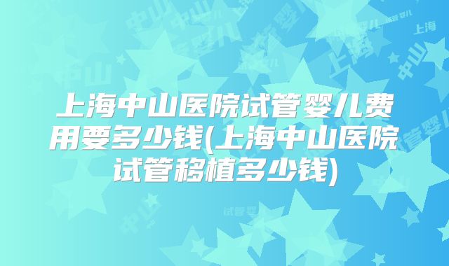上海中山医院试管婴儿费用要多少钱(上海中山医院试管移植多少钱)