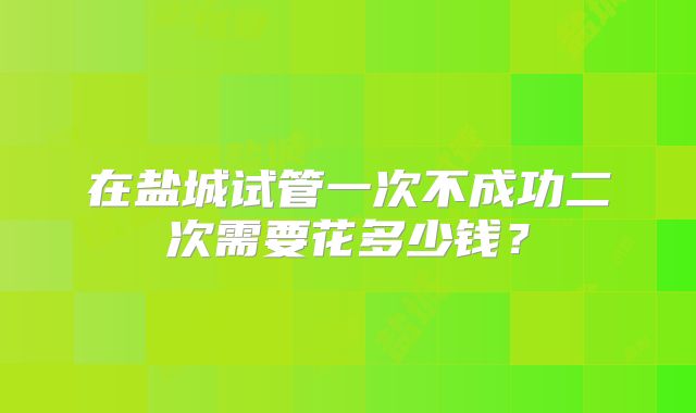 在盐城试管一次不成功二次需要花多少钱?