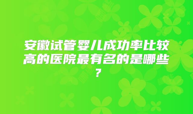 安徽试管婴儿成功率比较高的医院最有名的是哪些？
