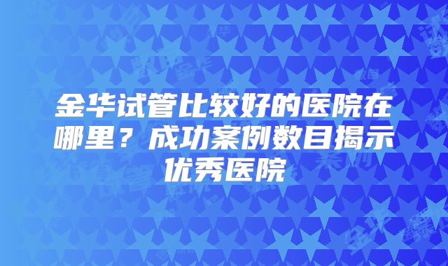 金华试管比较好的医院在哪里？成功案例数目揭示优秀医院