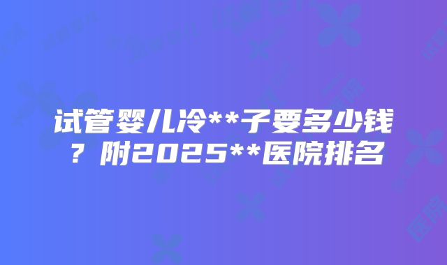 试管婴儿冷**子要多少钱？附2025**医院排名
