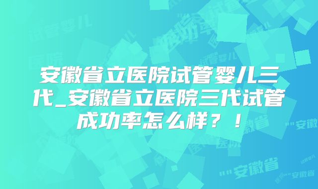 安徽省立医院试管婴儿三代_安徽省立医院三代试管成功率怎么样?!