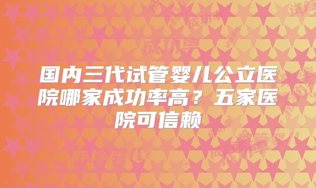 国内三代试管婴儿公立医院哪家成功率高？五家医院可信赖