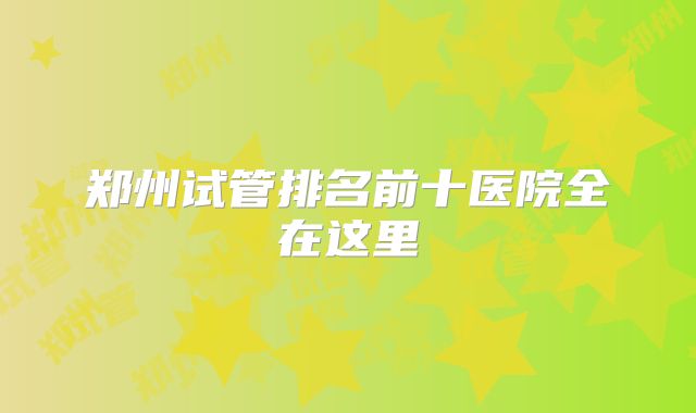 郑州试管排名前十医院全在这里