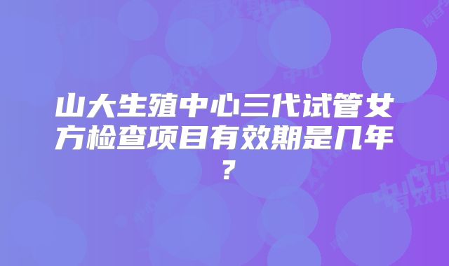 山大生殖中心三代试管女方检查项目有效期是几年?