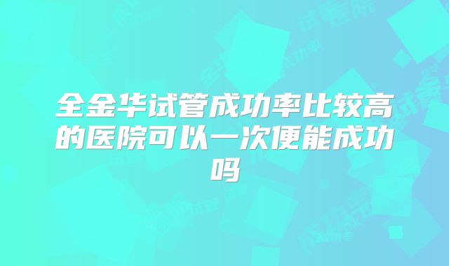 全金华试管成功率比较高的医院可以一次便能成功吗