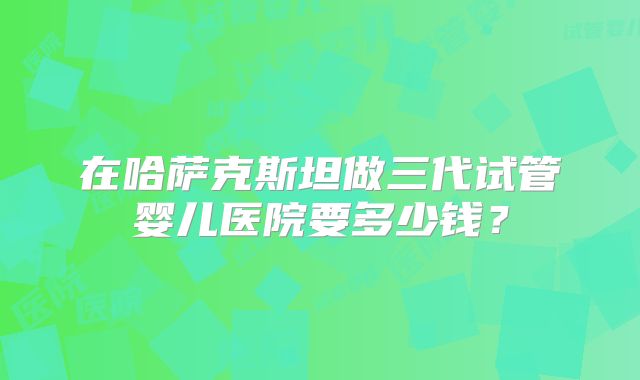 在哈萨克斯坦做三代试管婴儿医院要多少钱？