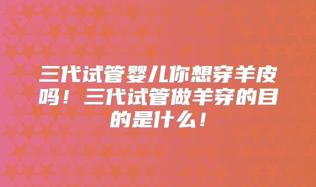 三代试管婴儿你想穿羊皮吗！三代试管做羊穿的目的是什么！