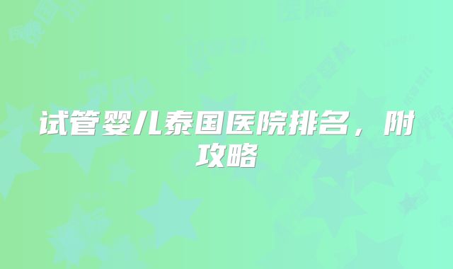 试管婴儿泰国医院排名,附攻略