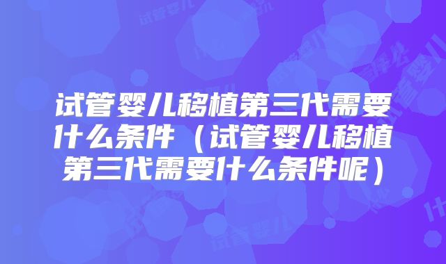 试管婴儿移植第三代需要什么条件（试管婴儿移植第三代需要什么条件呢）