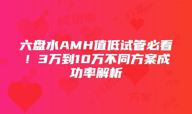 六盘水AMH值低试管必看!3万到10万不同方案成功率解析