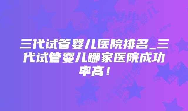 三代试管婴儿医院排名_三代试管婴儿哪家医院成功率高!