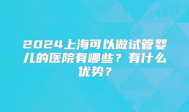 2024上海可以做试管婴儿的医院有哪些？有什么优势？