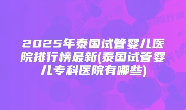 2025年泰国试管婴儿医院排行榜最新(泰国试管婴儿专科医院有哪些)