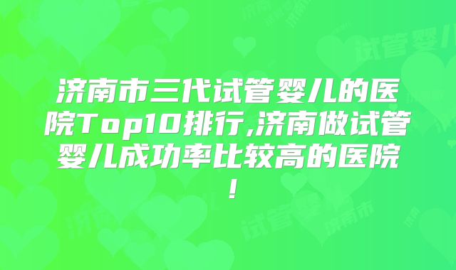 济南市三代试管婴儿的医院Top10排行,济南做试管婴儿成功率比较高的医院!