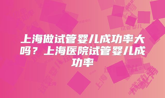 上海做试管婴儿成功率大吗？上海医院试管婴儿成功率