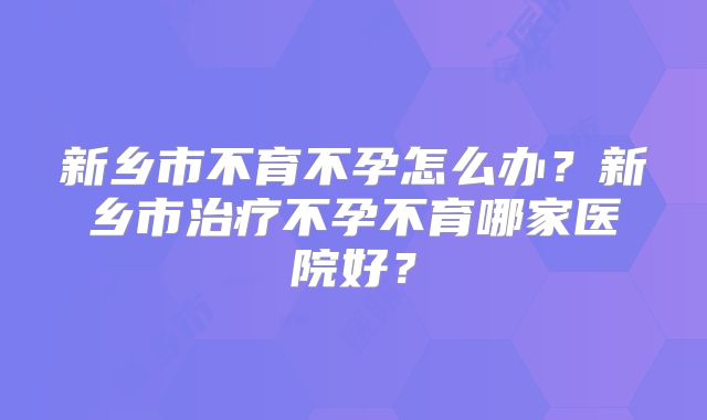 新乡市不育不孕怎么办？新乡市治疗不孕不育哪家医院好？